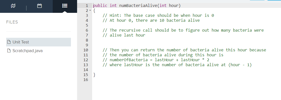 1 public int numBacteriaAlive(int hour)
2- {
// Hint: The base case should be when hour is 0
// At hour 0, there are 10 bacteria alive
4
FILES
5
// The recursive call should be to figure out how many bacteria were
// alive last hour
8
D Unit Test
9
// Then you can return the number of bacteria alive this hour because
// the number of bacteria alive during this hour is
// numberofBacteria = lastHour + lastHour * 2
// where lastHour is the number of bacteria alive at (hour - 1)
D Scratchpad.java
10
11
12
13
14
15
}
16
!
