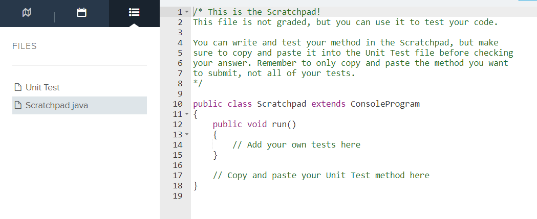 1 - /* This is the Scratchpad!
This file is not graded, but you can use it to test your code.
2
3
You can write and test your method in the Scratchpad, but make
sure to copy and paste it into the Unit Test file before checking
your answer. Remember to only copy and paste the method you want
to submit, not all of your tests.
*/
4
FILES
6
7
8
D Unit Test
9
O Scratchpad.java
10 public class Scratchpad extends ConsoleProgram
11 -
public void run()
{
// Add your own tests here
}
12
13 -
14
15
16
// Copy and paste your Unit Test method here
}
17
18
19
