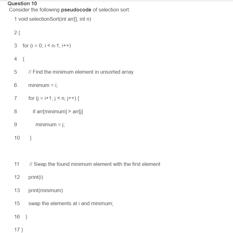 Question 10
Consider the following pseudocode of selection sort:
1 void selectionSort(int arr[], int n)
2 {
3 for (i = 0; i < n-1; i++)
4 {
I/ Find the minimum element in unsorted array
minimum = i;
7
for (j = i+1; j< n; j++) {
8
if arr[minimum] > arrfi]
minimum = j;
10 }
I/ Swap the found minimum element with the first element
11
12
print(i)
13
print(minimum)
15
swap the elements at i and minimum;
16 }
17}
