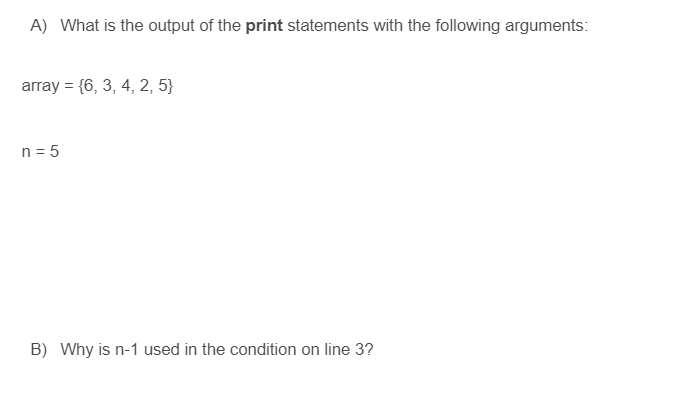 A) What is the output of the print statements with the following arguments:
array = {6, 3, 4, 2, 5}
n = 5
B) Why is n-1 used in the condition on line 3?
