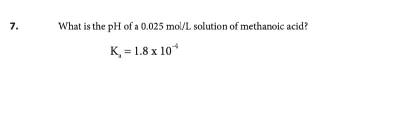 7.
What is the pH of a 0.025 mol/L solution of methanoic acid?
K₁ = 1.8 x 104