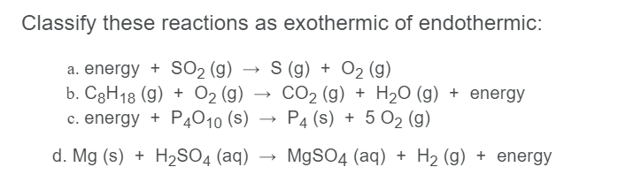 Classify these reactions as exothermic of endothermic:
a. energy + SO2 (g)
b. C3H18 (g) + O2 (g) →
c. energy + P4O10 (s)
S (g) + O2 (g)
CO2 (g) + H2O (g) + energy
P4 (s) + 5 O2 (g)
d. Mg (s) + H2SO4 (aq)
M9SO4 (aq) + H2 (g) + energy
