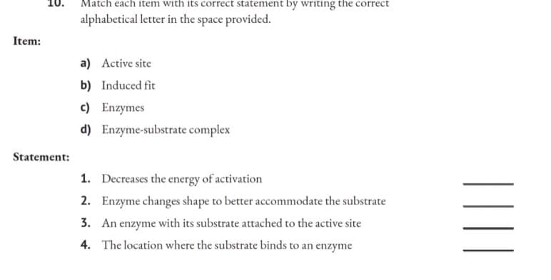 10.
Item:
Statement:
Match each item with its correct statement by writing the correct
alphabetical letter in the space provided.
a) Active site
b) Induced fit
c) Enzymes
d) Enzyme-substrate complex
1. Decreases the energy of activation
2. Enzyme changes shape to better accommodate the substrate
3. An enzyme with its substrate attached to the active site
4. The location where the substrate binds to an enzyme