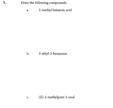 1.
Draw the following compounds:
a. 2-methyl butanoic acid
b.
C.
3-ethyl-2-hexanone
(Z)-2-methylpent-2-enol