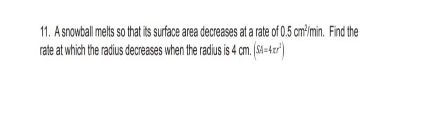 11. A snowball melts so that its surface area decreases at a rate of 0.5 cm³/min. Find the
rate at which the radius decreases when the radius is 4 cm. (SA =4.r")
