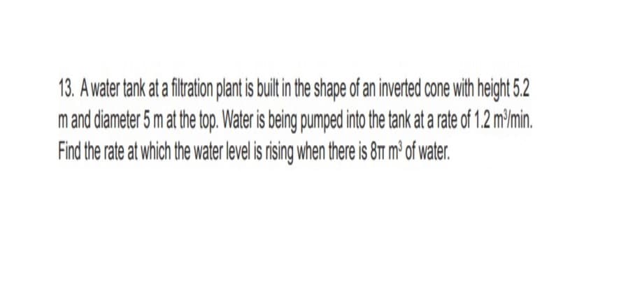 13. A water tank at a fitration platis uit in the shape of an inverted cone with height 5.2
m and diameter 5 m at the top. Water is being pumped into the tank at a rate of 1.2 m³Imin.
Find the rate at which the water level is rising when there is 8T m² of water.
