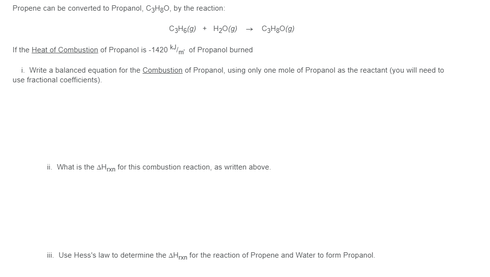 Propene can be converted to Propanol, C3H80, by the reaction:
C3H6(g) + H2O(g)
C3H8O(g)
If the Heat of Combustion of Propanol is -1420 kJm of Propanol burned
i. Write a balanced equation for the Combustion of Propanol, using only one mole of Propanol as the reactant (you will need to
use fractional coefficients).
ii. What is the AHryn for this combustion reaction, as written above.
ii. Use Hess's law to determine the AHrxn for the reaction of Propene and Water to form Propanol.
