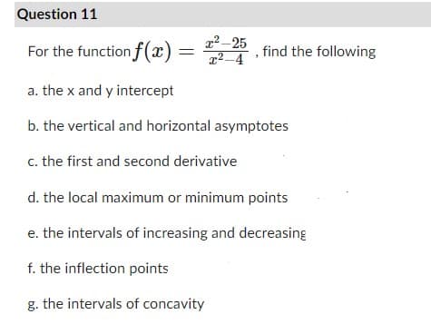 Question 11
For the function f(x) = 2²-25 , find the following
a. the x and y intercept
b. the vertical and horizontal asymptotes
c. the first and second derivative
d. the local maximum or minimum points
e. the intervals of increasing and decreasing
f. the inflection points
g. the intervals of concavity