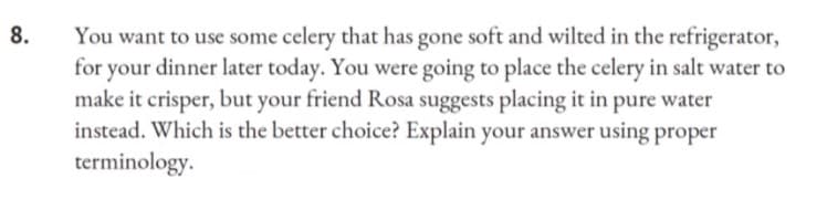 8.
You want to use some celery that has gone soft and wilted in the refrigerator,
for your dinner later today. You were going to place the celery in salt water to
make it crisper, but your friend Rosa suggests placing it in pure water
instead. Which is the better choice? Explain your answer using proper
terminology.