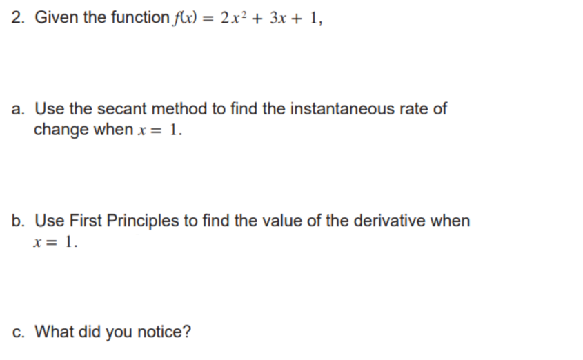 2. Given the function f(x) = 2x² + 3x + 1,
a. Use the secant method to find the instantaneous rate of
change when x = 1.
b. Use First Principles to find the value of the derivative when
x = 1.
c. What did you notice?