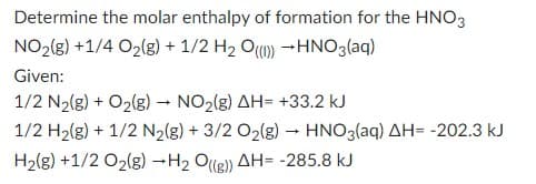 Determine the molar enthalpy of formation for the HNO3
NO₂(g) +1/4 O₂(g) + 1/2 H₂ O()) HNO3(aq)
Given:
1/2 N₂(g) + O₂(g) → NO₂(g) AH- +33.2 kJ
1/2 H₂(g) + 1/2 N₂(g) + 3/2 O₂(g) → HNO3(aq) AH= -202.3 kJ
H₂(g) +1/2 O₂(g) →H₂ O((g)) AH= -285.8 kJ
