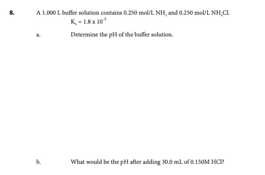 8.
A 1.000 L buffer solution contains 0.250 mol/L NH, and 0.250 mol/L NH Cl.
K = 1.8 x 105
Determine the pH of the buffer solution.
a.
b.
What would be the pH after adding 30.0 mL of 0.150M HCI?