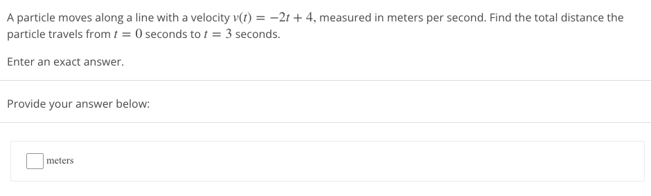 A particle moves along a line with a velocity v(t) = -2t + 4, measured in meters per second. Find the total distance the
particle travels from t=0 seconds to t = 3 seconds.
Enter an exact answer.
Provide your answer below:
meters