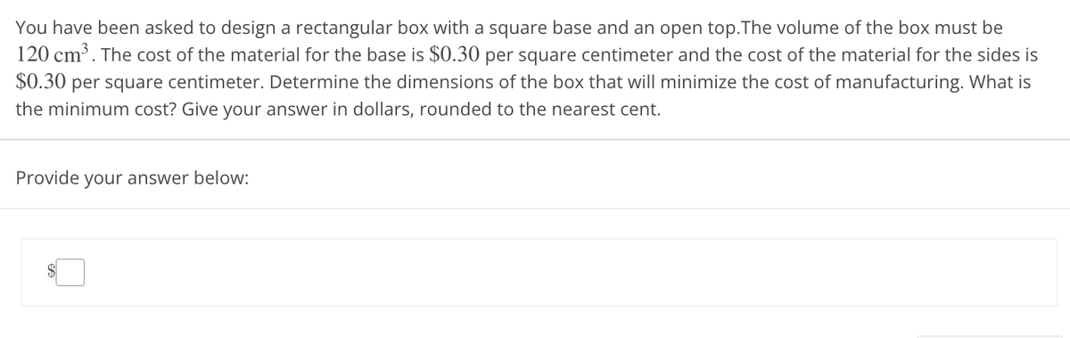 You have been asked to design a rectangular box with a square base and an open top.The volume of the box must be
120 cm³. The cost of the material for the base is $0.30 per square centimeter and the cost of the material for the sides is
$0.30 per square centimeter. Determine the dimensions of the box that will minimize the cost of manufacturing. What is
the minimum cost? Give your answer in dollars, rounded to the nearest cent.
Provide your answer below: