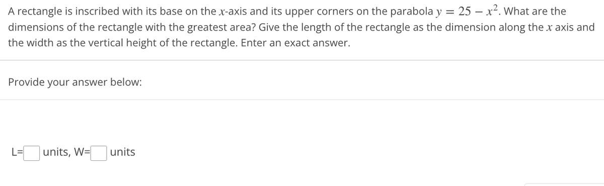 A rectangle is inscribed with its base on the x-axis and its upper corners on the parabola y = 25 - x². What are the
dimensions of the rectangle with the greatest area? Give the length of the rectangle as the dimension along the x axis and
the width as the vertical height of the rectangle. Enter an exact answer.
Provide your answer below:
units, W=
units