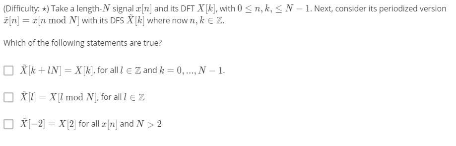 (Difficulty: *) Take a length-N signal æ[n] and its DFT X[k], with 0 < n, k, < N – 1. Next, consider its periodized version
ã[n] = x[n mod N] with its DFS X [k] where now n, k E Z.
Which of the following statements are true?
O X[k +IN] = X[k], for all l E Z and k = 0, .., N – 1.
X [1]
= X[l mod N], for all l e Z
O X[-2] = X (2] for all æ[n] and N > 2
