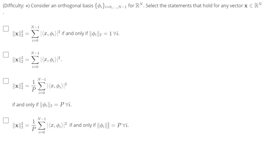 (Difficulty: *) Consider an orthogonal basis {0:};=0..N-1 for RN. Select the statements that hold for any vector x E RN
N-1
||x|| = (x, p:)|² if and only if ||0:||2 = 1 Vi.
%3D
i=0
N-1
i=0
N-1
1
|| |}
i=0
if and only if ||oi||2 = P vi.
N-1
1
||x||} = (x, p:) |² if and only if ||Þ:|} = P vi.
P
i=0
||
