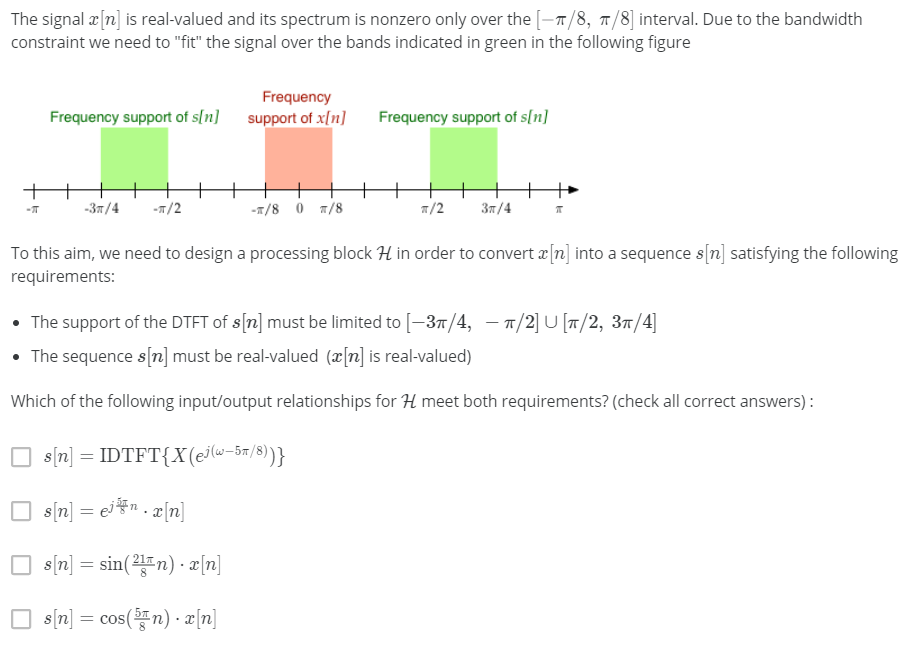 The signal 2[n] is real-valued and its spectrum is nonzero only over the [-7/8, 7/8] interval. Due to the bandwidth
constraint we need to "fit" the signal over the bands indicated in green in the following figure
Frequency
Frequency support of s[n]
support of x[n]
Frequency support of s[n]
-37/4
-T/2
-1/8 0 7/8
1/2
Зя /4
To this aim, we need to design a processing block H in order to convert a[n] into a sequence s[n] satisfying the following
requirements:
• The support of the DTFT of s[n] must be limited to [-37/4, – 7/2] U [T/2, 37/4]
• The sequence s[n] must be real-valued (x[n] is real-valued)
Which of the following input/output relationships for H meet both requirements? (check all correct answers) :
s[n] = IDTFT{X(ej(w-5n/8))}
O s[n] = ejFn. æ[n]
O s (n] = sin(2n) · æ[n]
O s (n] = cos( n) · æ[n]
