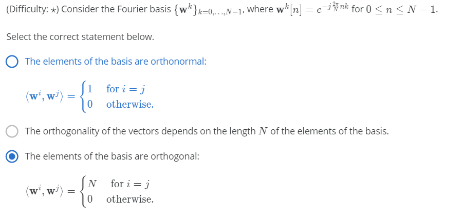 (Difficulty: *) Consider the Fourier basis {w*}k=0...N-1, Where w*[n] = e jÑnk for 0<n< N – 1.
Select the correct statement below.
The elements of the basis are orthonormal:
1
for i = j
(w', w')
otherwise.
The orthogonality of the vectors depends on the length N of the elements of the basis.
The elements of the basis are orthogonal:
(N for i = j
(w', w')
otherwise.
