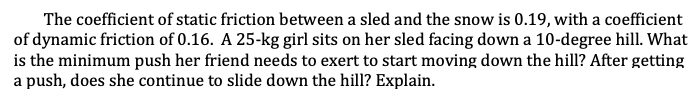 The coefficient of static friction between a sled and the snow is 0.19, with a coefficient
of dynamic friction of 0.16. A 25-kg girl sits on her sled facing down a 10-degree hill. What
is the minimum push her friend needs to exert to start moving down the hill? After getting
a push, does she continue to slide down the hill? Explain.
