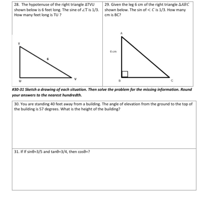 29. Given the leg 6 cm of the right triangle AABC
| 28. The hypotenuse of the right triangle ATVU
shown below is 6 feet long. The sine of ZT is 1/3. shown below. The sin of < C is 1/3. How many
How many feet long is TU ?
cm is BC?
6 cm
B
#30-31 Sketch a drawing of each situation. Then solve the problem for the missing information. Round
your answers to the nearest hundredth.
30. You are standing 40 feet away from a building. The angle of elevation from the ground to the top of
the building is 57 degrees. What is the height of the building?
31. If If sin8=3/5 and tan@=3/4, then cos®=?
