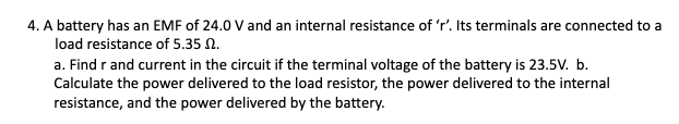 4. A battery has an EMF of 24.0 V and an internal resistance of 'r'. Its terminals are connected to a
load resistance of 5.35 N.
a. Find r and current in the circuit if the terminal voltage of the battery is 23.5v. b.
Calculate the power delivered to the load resistor, the power delivered to the internal
resistance, and the power delivered by the battery.

