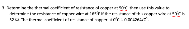 3. Determine the thermal coefficient of resistance of copper at 50°C, then use this value to
determine the resistance of copper wire at 165°F if the resistance of this copper wire at 50°CÇ is
52 2. The thermal coefficient of resistance of copper at 0°C is 0.004264/C°.
