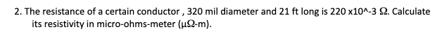 2. The resistance of a certain conductor , 320 mil diameter and 21 ft long is 220 x10^-3 2. Calculate
its resistivity in micro-ohms-meter (µ2-m).
