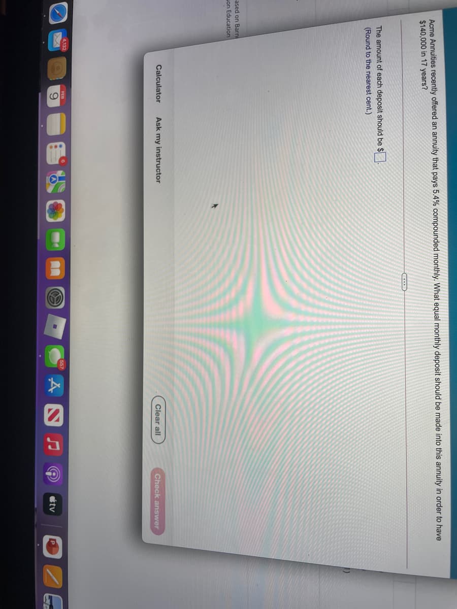 Acme Annuities recently offered an annuity that pays 5.4% compounded monthly. What equal monthly deposit should be made into this annuity in order to have
$140,000 in 17 years?
The amount of each deposit should be $
(Round to the nearest cent.)
ased on Barni
son Education
Calculator
Ask my instructor
Clear all
Check answer
4,132
FEB
étv
