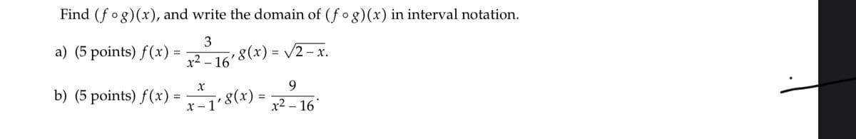 Find (fog)(x), and write the domain of (f og)(x) in interval notation.
a) (5 points) f(x) =
3
8(x) = /2– x.
x2 – 16
9.
b) (5 points) f(x) = 8(x) =
x2 – 16
