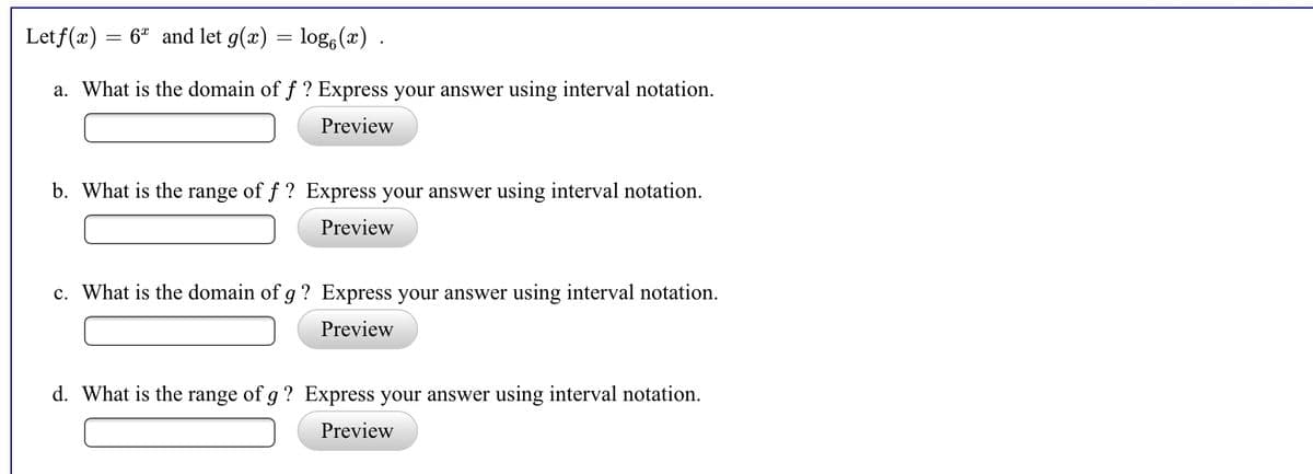 Let f(x) = 6ª and let g(x) = log,(x) .
a. What is the domain of f ? Express your answer using interval notation.
Preview
b. What is the range of f ? Express your answer using interval notation.
Preview
c. What is the domain of g ? Express your answer using interval notation.
Preview
d. What is the range of g ? Express your answer using interval notation.
Preview
