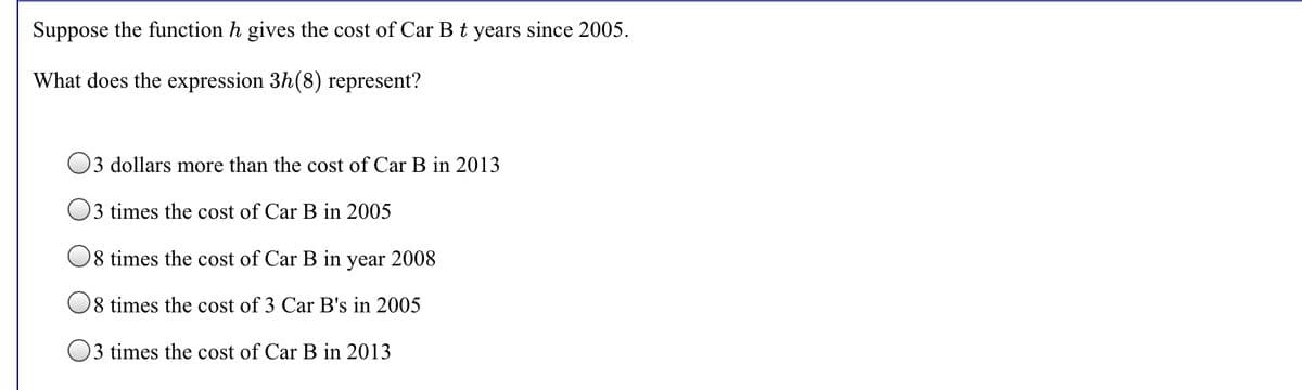 Suppose the function h gives the cost of Car B t years since 2005.
What does the expression 3h(8) represent?
O3 dollars more than the cost of Car B in 2013
3 times the cost of Car B in 2005
O8 times the cost of Car B in year 2008
08 times the cost of 3 Car B's in 2005
O3 times the cost of Car B in 2013
