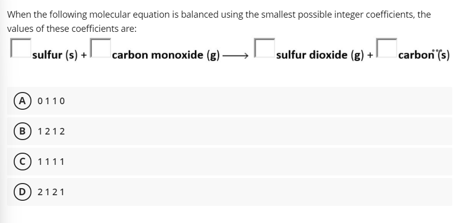 When the following molecular equation is balanced using the smallest possible integer coefficients, the
values of these coefficients are:
sulfur (s) + carbon monoxide (g)
sulfur dioxide (g) +
carbon (s)
-
A) 0110
B) 1212
c) 1111
(D) 2121
