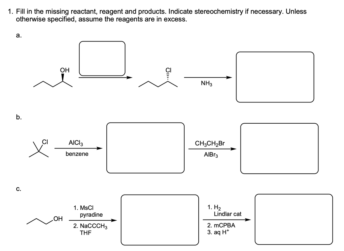 1. Fill in the missing reactant, reagent and products. Indicate stereochemistry if necessary. Unless
otherwise specified, assume the reagents are in excess.
а.
OH
CI
NH3
b.
CI
AICI3
CH3CH2Br
benzene
AIBR3
С.
1. На
Lindlar cat
1. MSCI
pyradine
2. mCPBA
2. NacCCH3
THE
3. aq H*
