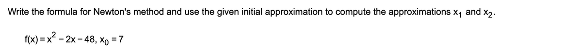 Write the formula for Newton's method and use the given initial approximation to compute the approximations x, and x2.
f(x) = x - 2x - 48, xo = 7
