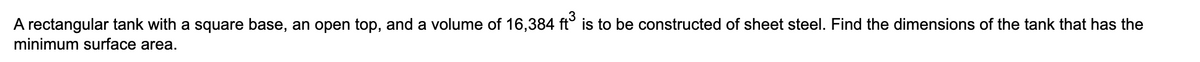 A rectangular tank with a square base, an open top, and a volume of 16,384 ft° is to be constructed of sheet steel. Find the dimensions of the tank that has the
minimum surface area.
