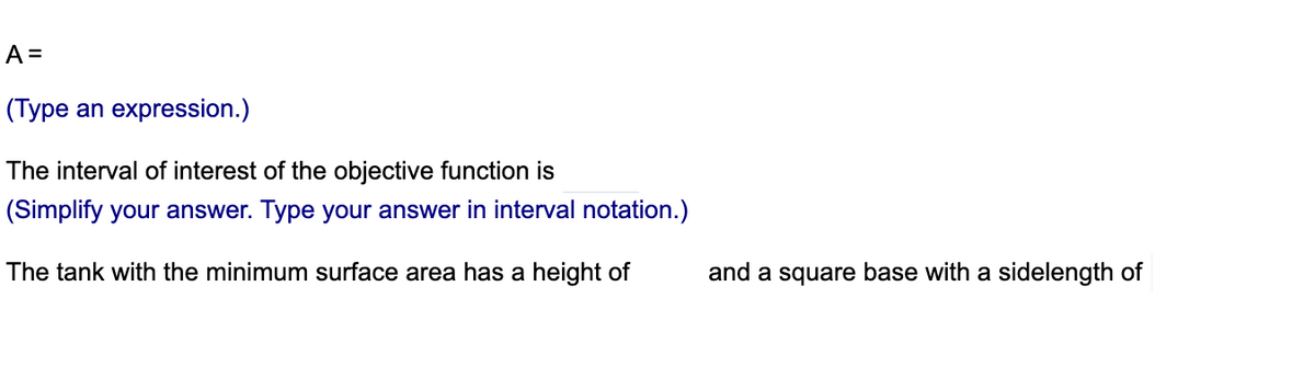 A =
(Type an expression.)
The interval of interest of the objective function is
(Simplify your answer. Type your answer in interval notation.)
The tank with the minimum surface area has a height of
and a square base with a sidelength of
