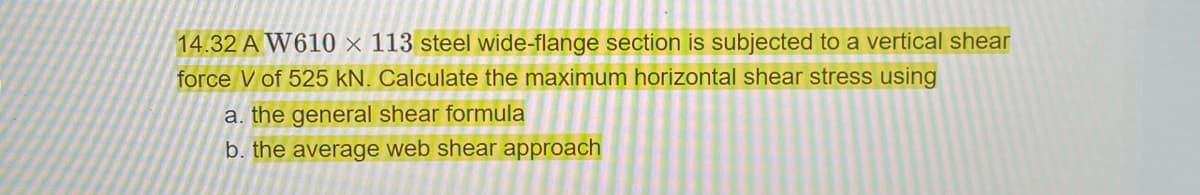 14.32 A W610 x 113 steel wide-flange section is subjected to a vertical shear
force V of 525 kN. Calculate the maximum horizontal shear stress using
a. the general shear formula
b. the average web shear approach