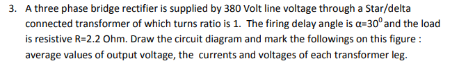 3. A three phase bridge rectifier is supplied by 380 Volt line voltage through a Star/delta
connected transformer of which turns ratio is 1. The firing delay angle is a=30° and the load
is resistive R=2.2 Ohm. Draw the circuit diagram and mark the followings on this figure :
average values of output voltage, the currents and voltages of each transformer leg.
