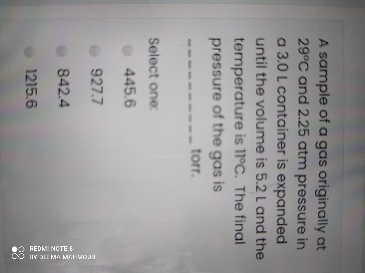 0O REDMI NOTE 8
O BY DEEMA MAHMOUD
A sample of a gas originally at
29°C and 2.25 atm pressure in
a 3.0 L container is expanded
until the volume is 5.2 L and the
temperature is 11°C. The final
pressure of the gas is
torr.
Select one:
445.6
927.7
842.4
1215.6
