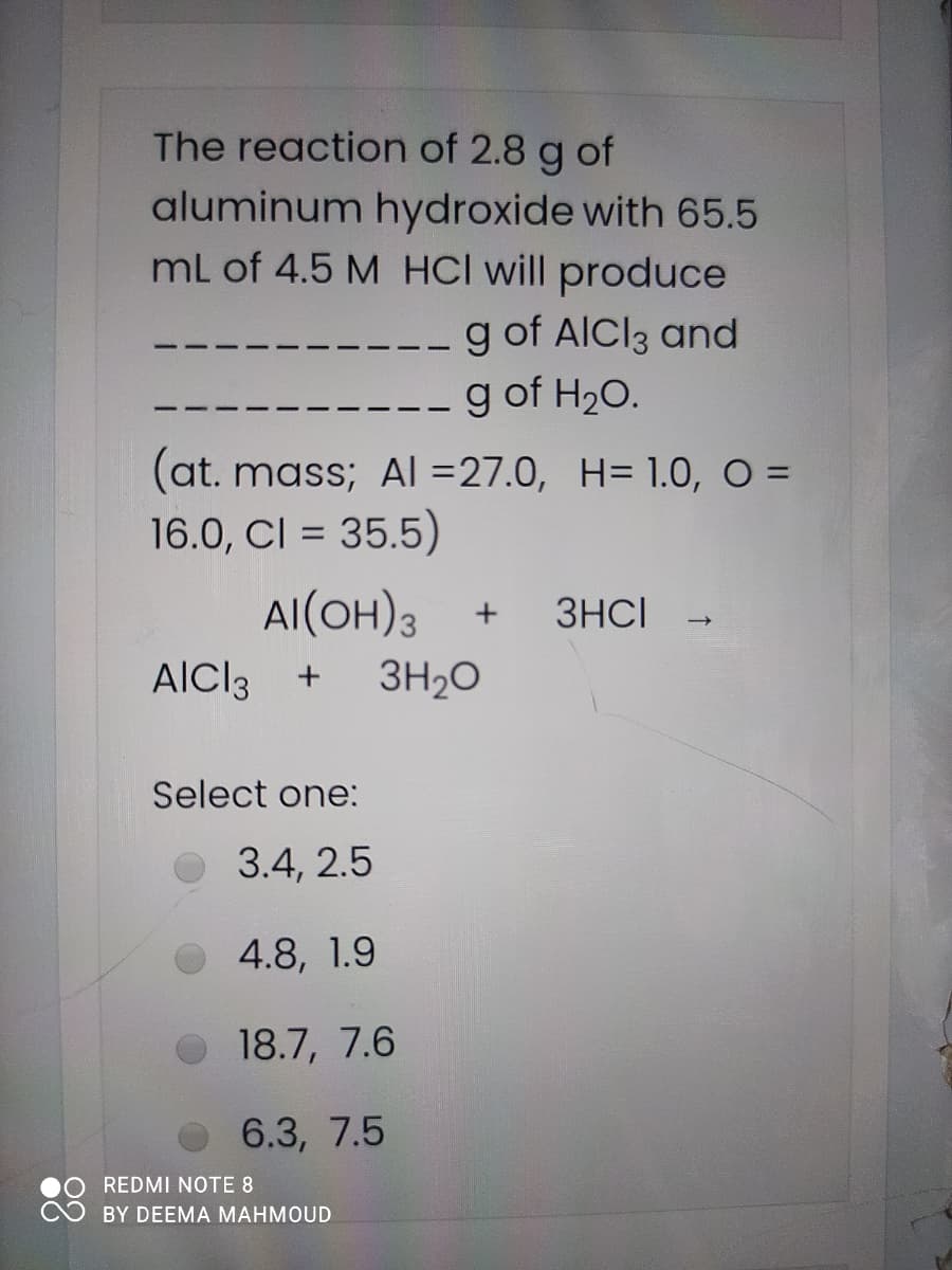 The reaction of 2.8 g of
aluminum hydroxide with 65.5
mL of 4.5 M HCl will produce
g of AICI3 and
g of H20.
(at. mass; Al =27.0, H= 1.0, O =
16.0, CI = 35.5)
Al(OH)3
3HCI
AlCl3
3H20
Select one:
3.4, 2.5
O 4.8, 1.9
O 18.7, 7.6
о 6.3, 7.5
REDMI NOTE 8
BY DEEMA MAHMOUD
