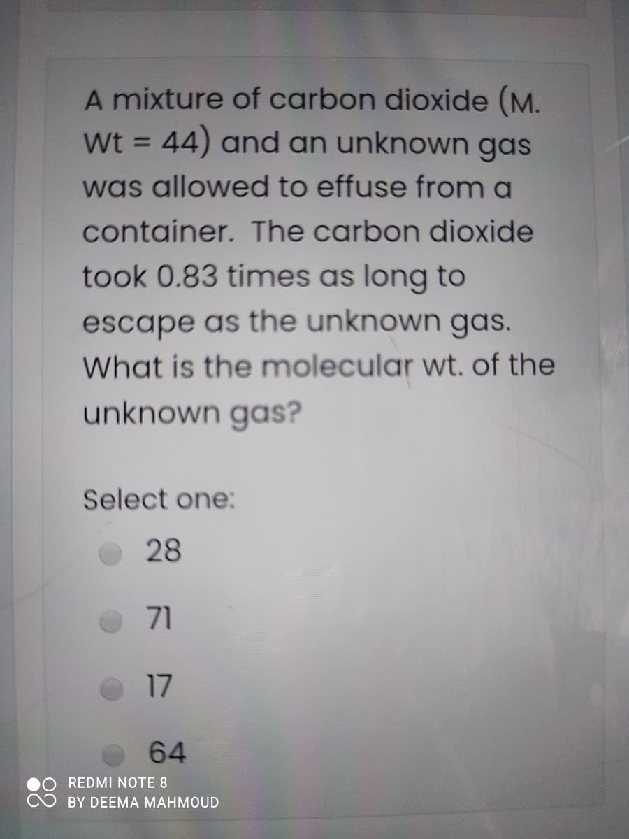 A mixture of carbon dioxide (M.
Wt = 44) and an unknown gas
%3D
was allowed to effuse from a
container. The carbon dioxide
took 0.83 times as long to
escape as the unknown gas.
What is the molecular wt, of the
unknown gas?
Select one:
28
71
17
64
REDMI NOTE 8
BY DEEMA MAHMOUD
