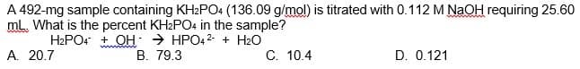 A 492-mg sample containing KH2PO4 (136.09 g/mol) is titrated with 0.112 M NaOH requiring 25.60
mL. What is the percent KH2PO4 in the sample?
H2PO4 + OH - → HPO4 2- + H2O
A. 20.7
B. 79.3
C. 10.4
D. 0.121
