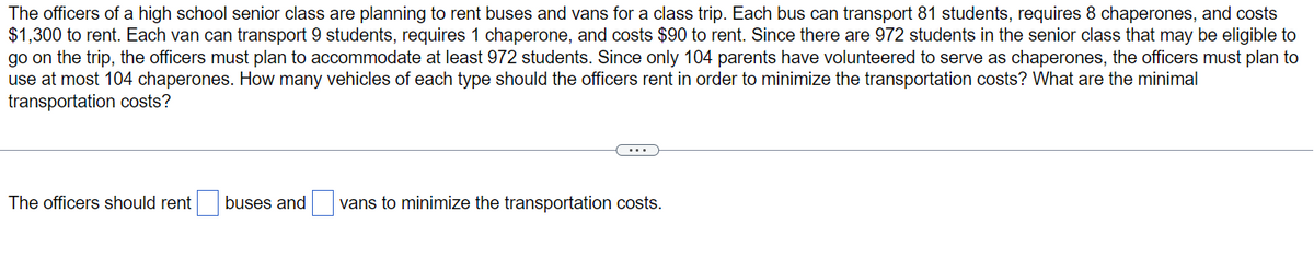 The officers of a high school senior class are planning to rent buses and vans for a class trip. Each bus can transport 81 students, requires 8 chaperones, and costs
$1,300 to rent. Each van can transport 9 students, requires 1 chaperone, and costs $90 to rent. Since there are 972 students in the senior class that may be eligible to
go on the trip, the officers must plan to accommodate at least 972 students. Since only 104 parents have volunteered to serve as chaperones, the officers must plan to
use at most 104 chaperones. How many vehicles of each type should the officers rent in order to minimize the transportation costs? What are the minimal
transportation costs?
The officers should rent
buses and vans to minimize the transportation costs.