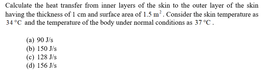Calculate the heat transfer from inner layers of the skin to the outer layer of the skin
having the thickness of 1 cm and surface area of 1.5 m2. Consider the skin temperature as
34 °C and the temperature of the body under normal conditions as 37 °C.
(а) 90 J/s
(b) 150 J/s
(с) 128 J/s
(d) 156 J/s
