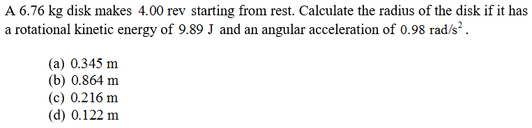 A 6.76 kg disk makes 4.00 rev starting from rest. Calculate the radius of the disk if it has
a rotational kinetic energy of 9.89 J and an angular acceleration of 0.98 rad/s?.
(а) 0.345 m
(b) 0.864 m
(c) 0.216 m
(d) 0.122 m
