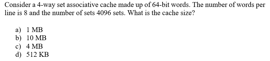 Consider a 4-way set associative cache made up of 64-bit words. The number of words per
line is 8 and the number of sets 4096 sets. What is the cache size?
а) 1 MB
b) 10 MB
с) 4 MB
d) 512 KB
