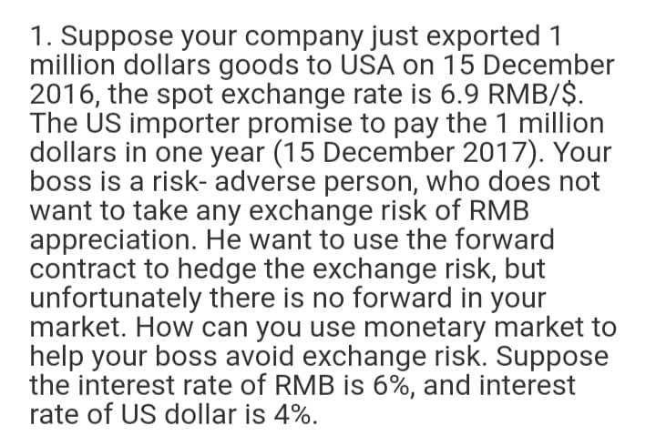 1. Suppose your company just exported 1
million dollars goods to USA on 15 December
2016, the spot exchange rate is 6.9 RMB/$.
The US importer promise to pay the 1 million
dollars in one year (15 December 2017). Your
boss is a risk- adverse person, who does not
want to take any exchange risk of RMB
appreciation. He want to use the forward
contract to hedge the exchange risk, but
unfortunately there is no forward in your
market. How can you use monetary market to
help your boss avoid exchange risk. Suppose
the interest rate of RMB is 6%, and interest
rate of US dollar is 4%.
