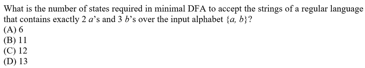 What is the number of states required in minimal DFA to accept the strings of a regular language
that contains exactly 2 a's and 3 b’s over the input alphabet {a, b}?
(A) 6
(В) 11
(С) 12
(D) 13
