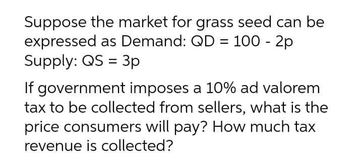 Suppose the market for grass seed can be
expressed as Demand: QD = 100 - 2p
Supply: QS = 3p
%3D
If government imposes a 10% ad valorem
tax to be collected from sellers, what is the
price consumers will pay? How much tax
revenue is collected?
